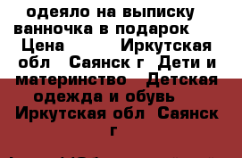 одеяло на выписку   ванночка в подарок!!! › Цена ­ 600 - Иркутская обл., Саянск г. Дети и материнство » Детская одежда и обувь   . Иркутская обл.,Саянск г.